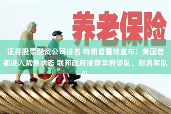 证券股票配资公司排名 特朗普重磅宣布！美国首都进入紧急状态 联邦政府接管华府警队、部署军队
