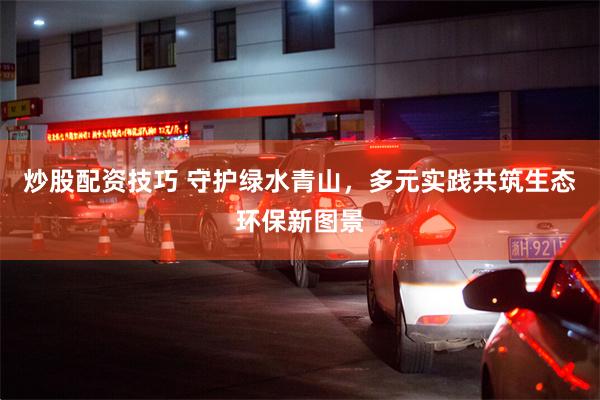 炒股配资技巧 守护绿水青山，多元实践共筑生态环保新图景