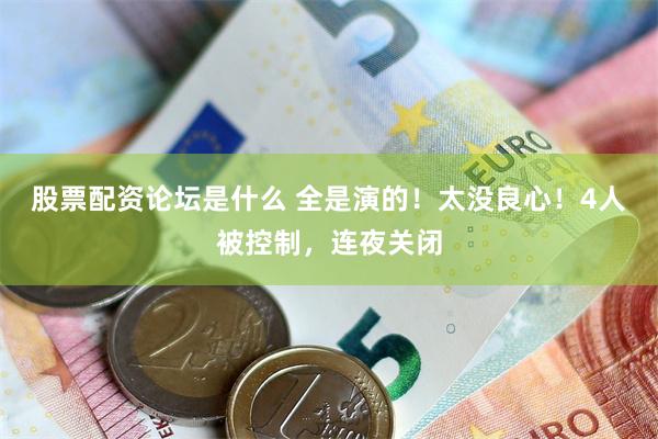 股票配资论坛是什么 全是演的！太没良心！4人被控制，连夜关闭