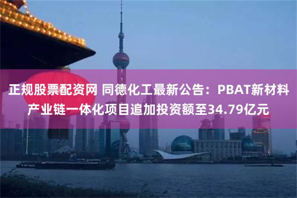 正规股票配资网 同德化工最新公告：PBAT新材料产业链一体化项目追加投资额至34.79亿元