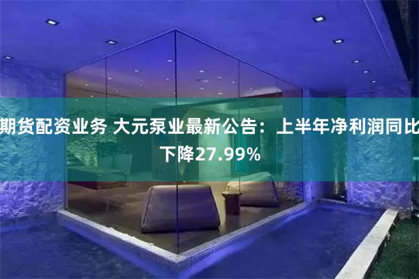 期货配资业务 大元泵业最新公告：上半年净利润同比下降27.99%