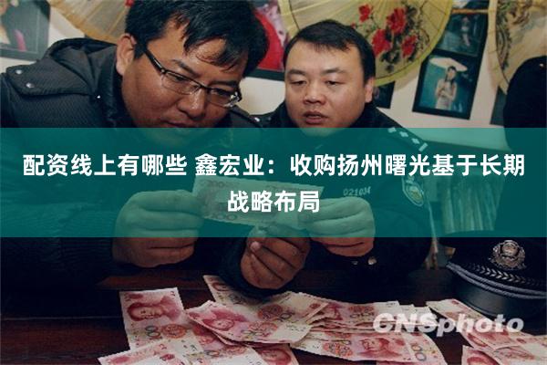 配资线上有哪些 鑫宏业:收购扬州曙光基于长期战略布局