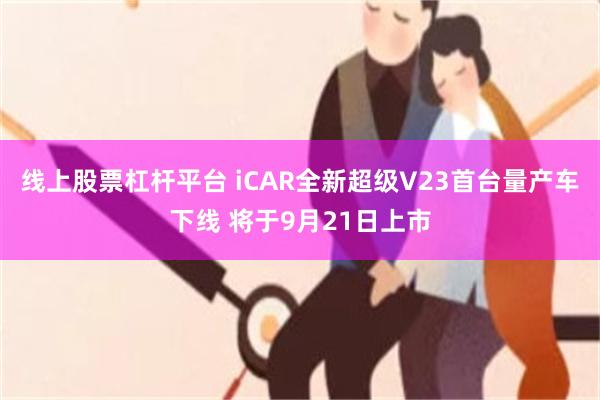 线上股票杠杆平台 iCAR全新超级V23首台量产车下线 将于9月21日上市