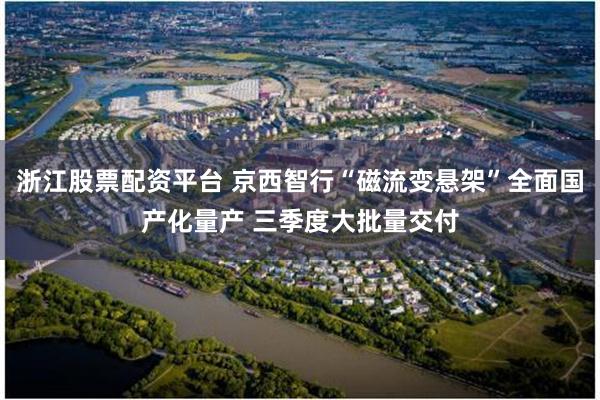 浙江股票配资平台 京西智行“磁流变悬架”全面国产化量产 三季度大批量交付