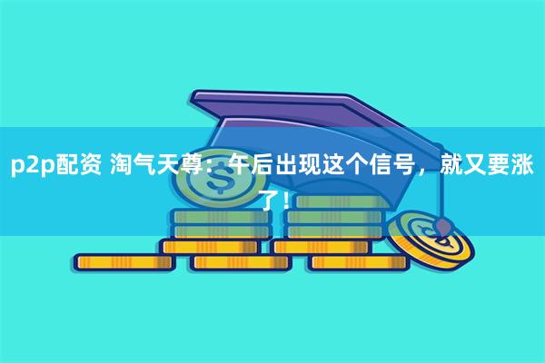 p2p配资 淘气天尊:午后出现这个信号,就又要涨了!