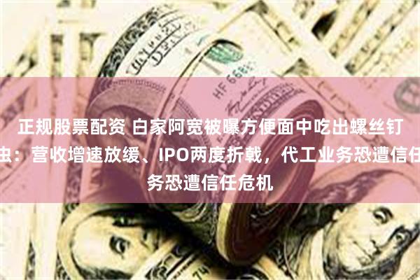 正规股票配资 白家阿宽被曝方便面中吃出螺丝钉、活虫：营收增速放缓、IPO两度折戟，代工业务恐遭信任危机