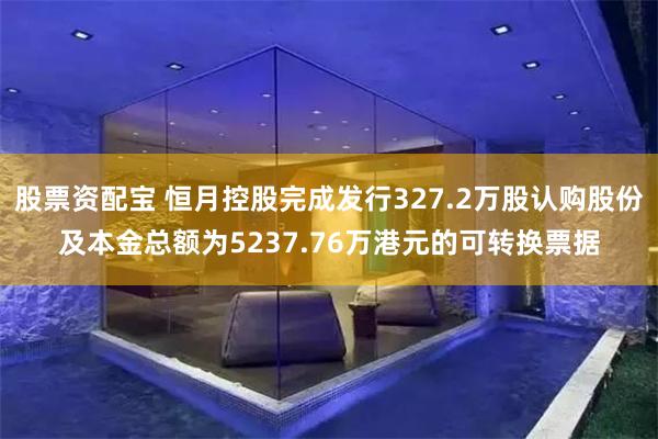 股票资配宝 恒月控股完成发行327.2万股认购股份及本金总额为5237.76万港元的可转换票据