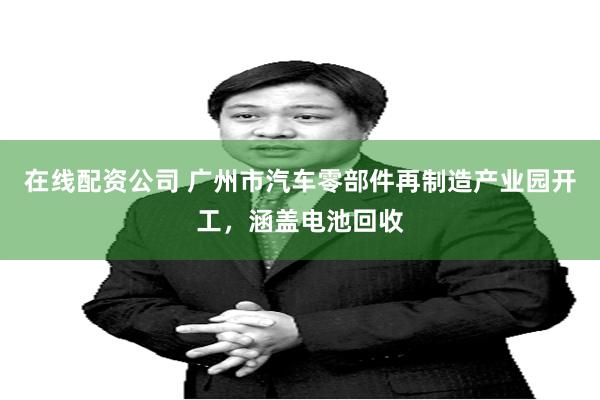 在线配资公司 广州市汽车零部件再制造产业园开工，涵盖电池回收