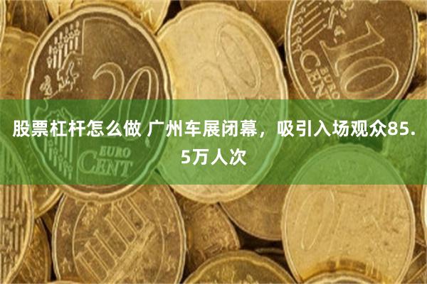 股票杠杆怎么做 广州车展闭幕，吸引入场观众85.5万人次