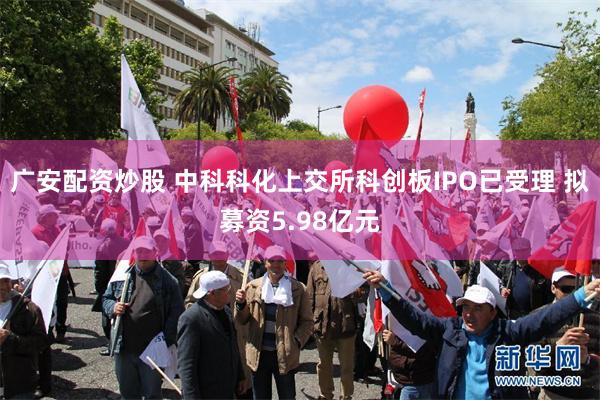 广安配资炒股 中科科化上交所科创板IPO已受理 拟募资5.98亿元