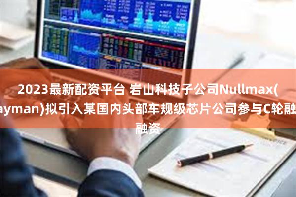 2023最新配资平台 岩山科技子公司Nullmax(Cayman)拟引入某国内头部车规级芯片公司参与C轮融资
