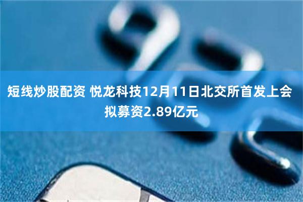 短线炒股配资 悦龙科技12月11日北交所首发上会 拟募资2.89亿元
