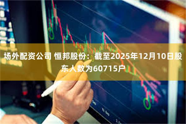 场外配资公司 恒邦股份：截至2025年12月10日股东人数为60715户