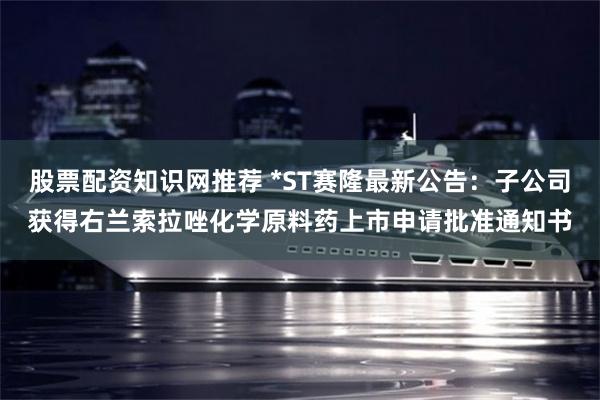 股票配资知识网推荐 *ST赛隆最新公告：子公司获得右兰索拉唑化学原料药上市申请批准通知书