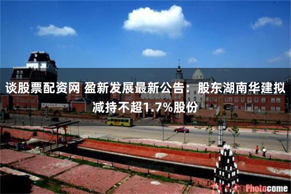 谈股票配资网 盈新发展最新公告：股东湖南华建拟减持不超1.7%股份