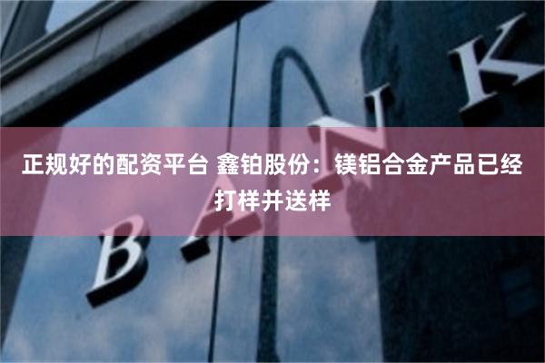 正规好的配资平台 鑫铂股份：镁铝合金产品已经打样并送样