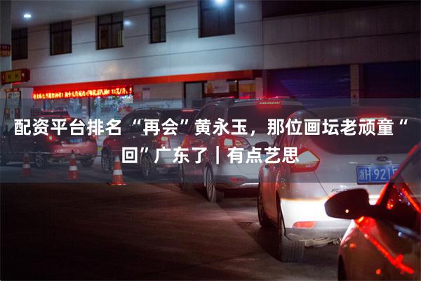 配资平台排名 “再会”黄永玉，那位画坛老顽童“回”广东了｜有点艺思