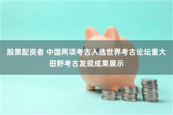 股票配资者 中国两项考古入选世界考古论坛重大田野考古发现成果展示