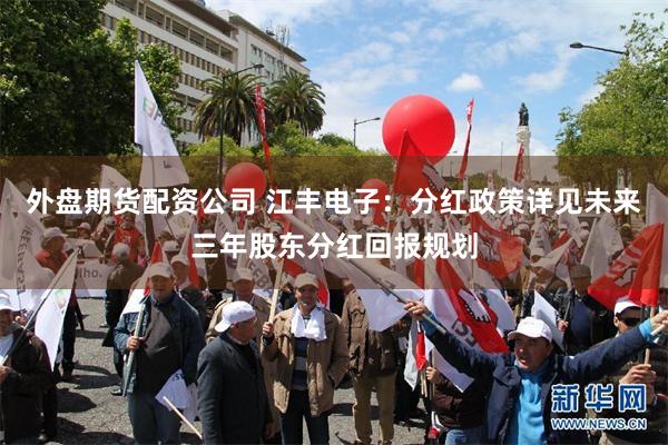 外盘期货配资公司 江丰电子：分红政策详见未来三年股东分红回报规划