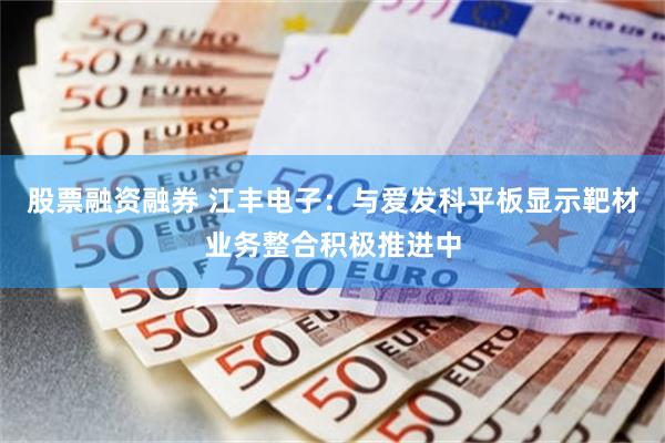 股票融资融券 江丰电子：与爱发科平板显示靶材业务整合积极推进中