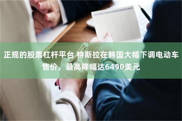 正规的股票杠杆平台 特斯拉在韩国大幅下调电动车售价，最高降幅达6490美元