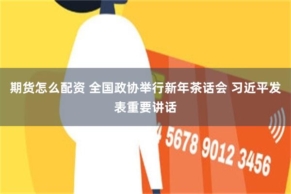 期货怎么配资 全国政协举行新年茶话会 习近平发表重要讲话