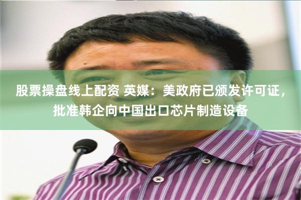 股票操盘线上配资 英媒：美政府已颁发许可证，批准韩企向中国出口芯片制造设备