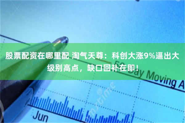 股票配资在哪里配 淘气天尊:科创大涨9%逼出大级别高点,缺口回补在即!