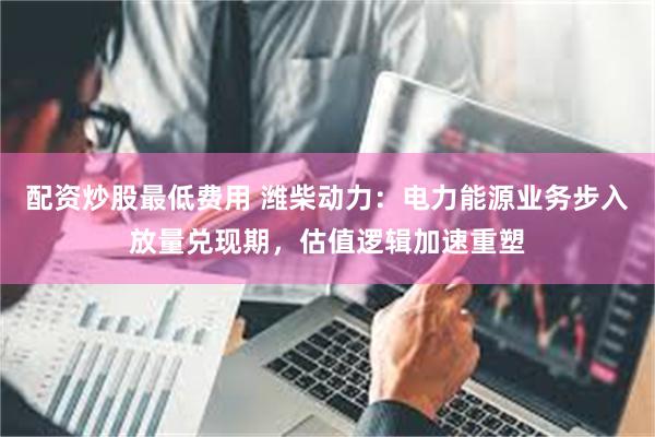 配资炒股最低费用 潍柴动力：电力能源业务步入放量兑现期，估值逻辑加速重塑