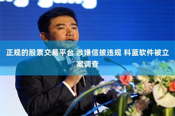 正规的股票交易平台 涉嫌信披违规 科蓝软件被立案调查