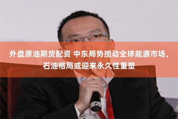 外盘原油期货配资 中东局势搅动全球能源市场，石油格局或迎来永久性重塑
