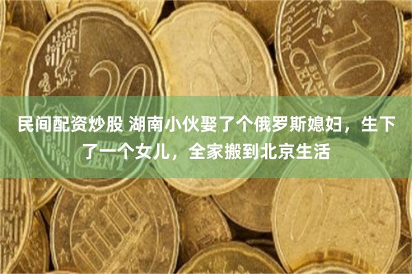 民间配资炒股 湖南小伙娶了个俄罗斯媳妇,生下了一个女儿,全家搬到北京生活