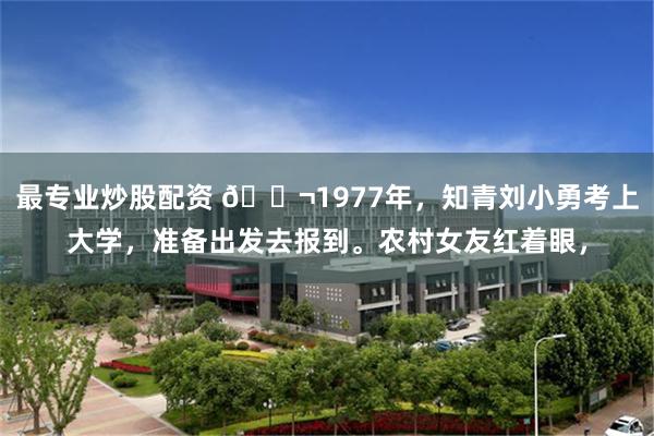 最专业炒股配资 🌬1977年，知青刘小勇考上大学，准备出发去报到。农村女友红着眼，