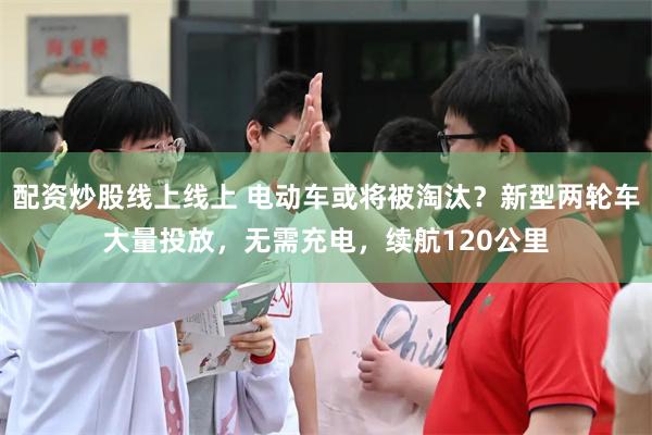 配资炒股线上线上 电动车或将被淘汰?新型两轮车大量投放,无需充电,续航120公里