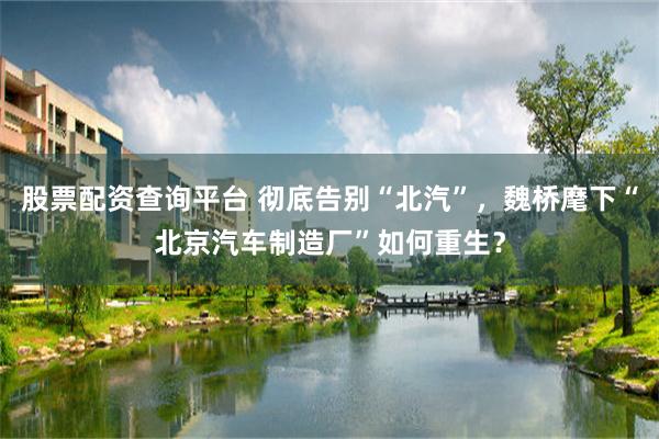 股票配资查询平台 彻底告别“北汽”，魏桥麾下“北京汽车制造厂”如何重生？