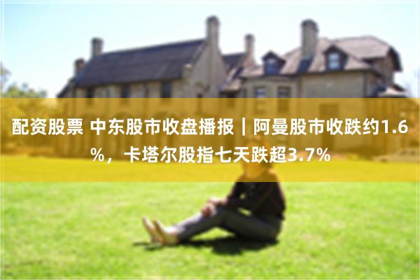 配资股票 中东股市收盘播报|阿曼股市收跌约1.6%,卡塔尔股指七天跌超3.7%
