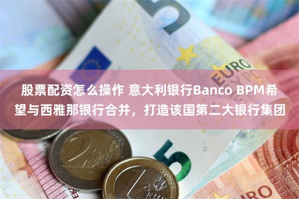 股票配资怎么操作 意大利银行Banco BPM希望与西雅那银行合并，打造该国第二大银行集团