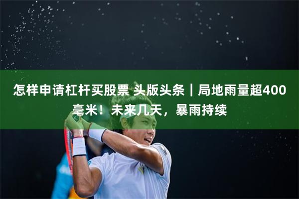 怎样申请杠杆买股票 头版头条｜局地雨量超400毫米！未来几天，暴雨持续