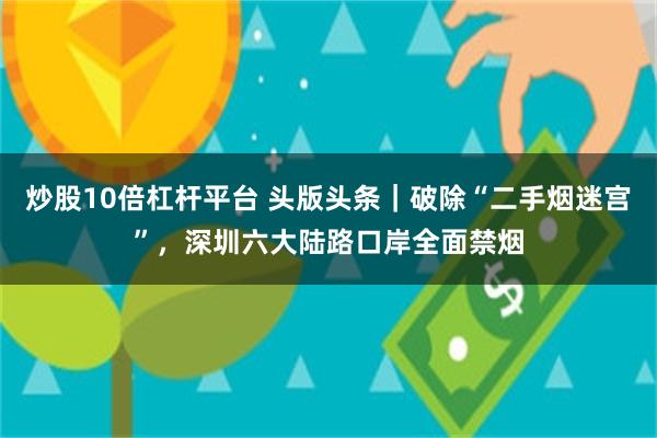 炒股10倍杠杆平台 头版头条|破除“二手烟迷宫”,深圳六大陆路口岸全面禁烟