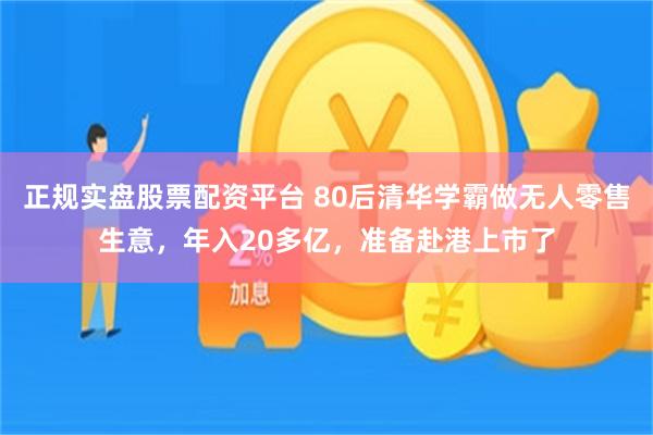 正规实盘股票配资平台 80后清华学霸做无人零售生意，年入20多亿，准备赴港上市了