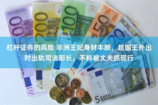 杠杆证券的风险 非洲王妃身材丰腴，趁国王外出时出轨司法部长，不料被丈夫抓现行