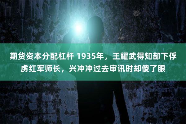 期货资本分配杠杆 1935年，王耀武得知部下俘虏红军师长，兴冲冲过去审讯时却傻了眼