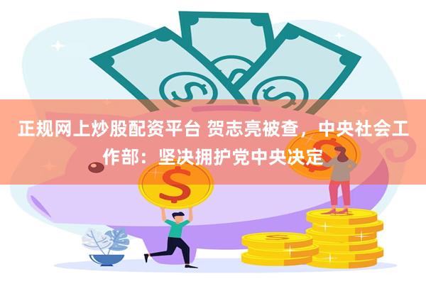 正规网上炒股配资平台 贺志亮被查，中央社会工作部：坚决拥护党中央决定