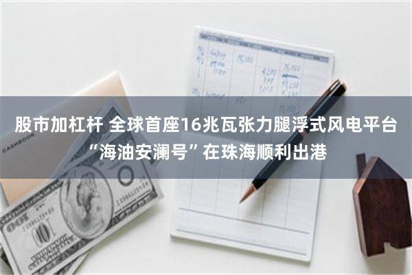 股市加杠杆 全球首座16兆瓦张力腿浮式风电平台“海油安澜号”在珠海顺利出港