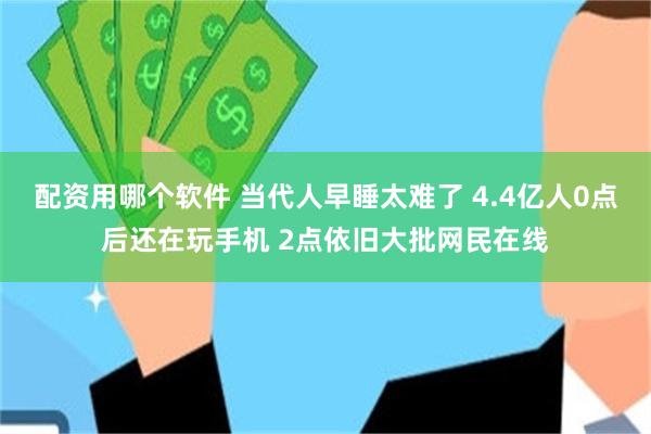 配资用哪个软件 当代人早睡太难了 4.4亿人0点后还在玩手机 2点依旧大批网民在线