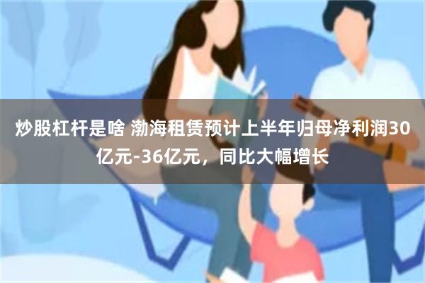 炒股杠杆是啥 渤海租赁预计上半年归母净利润30亿元-36亿元,同比大幅增长