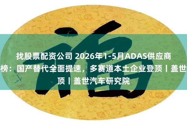 找股票配资公司 2026年1-5月ADAS供应商装机量排行榜：国产替代全面提速，多赛道本土企业登顶丨盖世汽车研究院