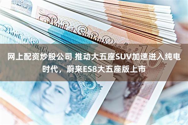 网上配资炒股公司 推动大五座SUV加速进入纯电时代，蔚来ES8大五座版上市
