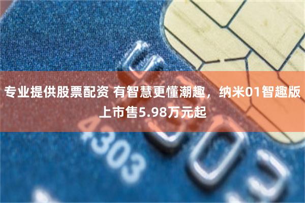 专业提供股票配资 有智慧更懂潮趣，纳米01智趣版上市售5.98万元起