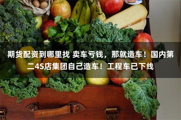 期货配资到哪里找 卖车亏钱，那就造车！国内第二4S店集团自己造车！工程车已下线